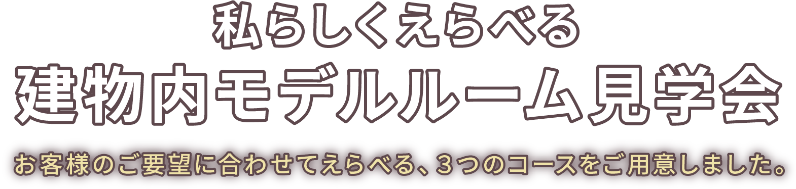 私らしくえらべる建物内モデルルーム見学会
お客様のご要望に合わせてえらべる、３つのコースをご用意しました。