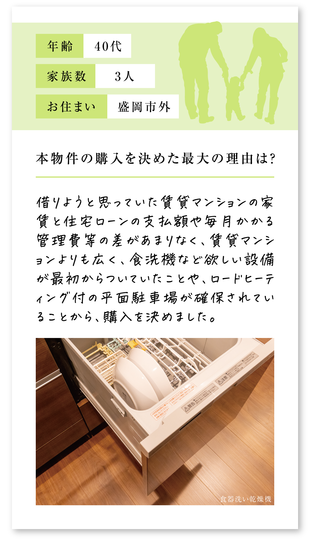 Q.本物件の購入を決めた最大の理由は？
A.借りようと思っていた賃貸マンションの家賃と住宅ローンの支払額や毎月かかる管理費等の差があまりなく、賃貸マンションよりも広く、食洗機など欲しい設備が最初からついていたことや、ロードヒーティング付の平面駐車場が確保されていることから、購入を決めました。